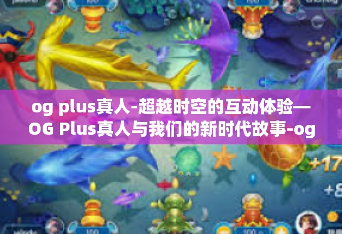 og plus真人-超越时空的互动体验—OG Plus真人与我们的新时代故事-og plus真人