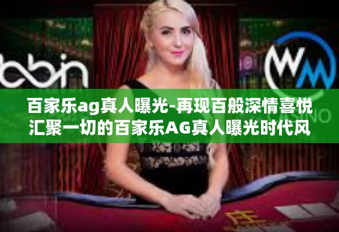 百家乐ag真人曝光-再现百般深情喜悦汇聚一切的百家乐AG真人曝光时代风采-百家乐ag真人曝光