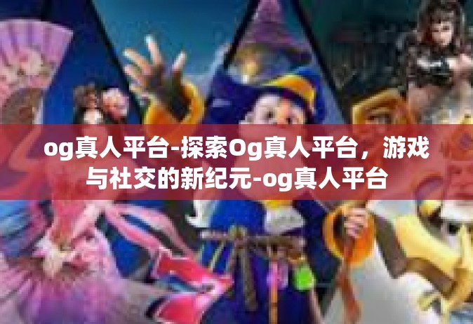 og真人平台-探索Og真人平台，游戏与社交的新纪元-og真人平台
