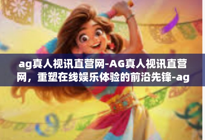 ag真人视讯直营网-AG真人视讯直营网，重塑在线娱乐体验的前沿先锋-ag真人视讯直营网