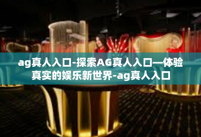ag真人入口-探索AG真人入口—体验真实的娱乐新世界-ag真人入口