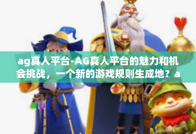 ag真人平台-AG真人平台的魅力和机会挑战，一个新的游戏规则生成地？ag真人平台