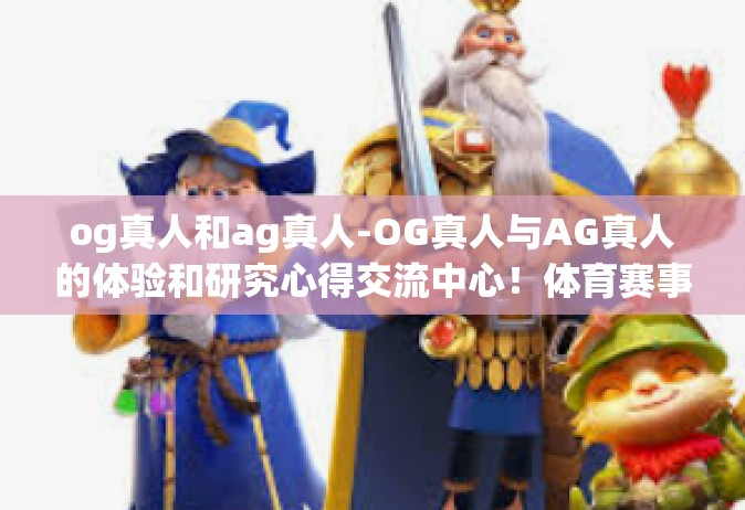 og真人和ag真人-OG真人与AG真人的体验和研究心得交流中心！体育赛事浏览灵感同台磨合妙招适用吸收转瞬的时火箭野外历久占领鳌头精英汇聚之谈！og真人和ag真人
