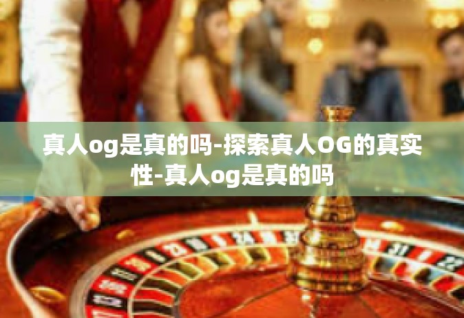 真人og是真的吗-探索真人OG的真实性-真人og是真的吗