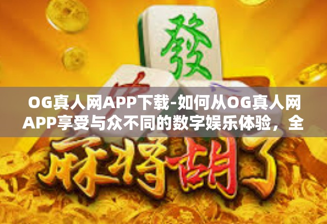 OG真人网APP下载-如何从OG真人网APP享受与众不同的数字娱乐体验，全面解析APP下载事项-OG真人网APP下载