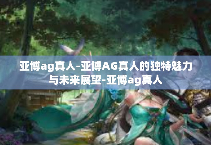 亚博ag真人-亚博AG真人的独特魅力与未来展望-亚博ag真人