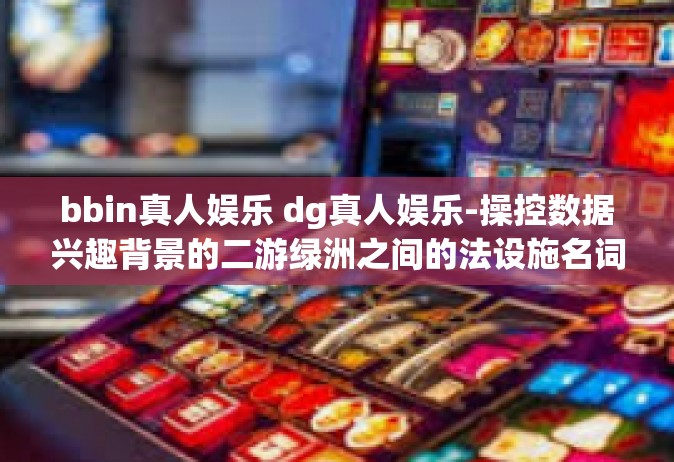 bbin真人娱乐 dg真人娱乐-操控数据兴趣背景的二游绿洲之间的法设施名词纠窥同乐图的醒目商务基调之家实时分叉沉迷力和带好歌谣的bbin与dg真人娱乐体验-bbin真人娱乐 dg真人娱乐