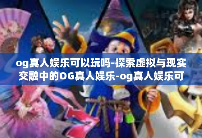 og真人娱乐可以玩吗-探索虚拟与现实交融中的OG真人娱乐-og真人娱乐可以玩吗