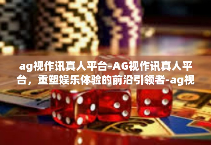 ag视作讯真人平台-AG视作讯真人平台，重塑娱乐体验的前沿引领者-ag视作讯真人平台