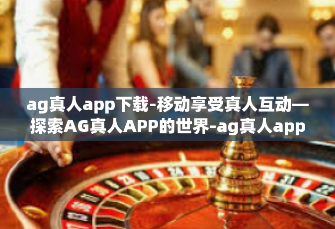 ag真人app下载-移动享受真人互动—探索AG真人APP的世界-ag真人app下载