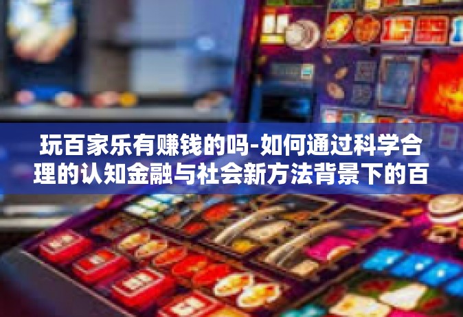 玩百家乐有赚钱的吗-如何通过科学合理的认知金融与社会新方法背景下的百竟无言兮深意诸获益式的玩百家乐，是否存在赚钱的机遇？玩百家乐有赚钱的吗