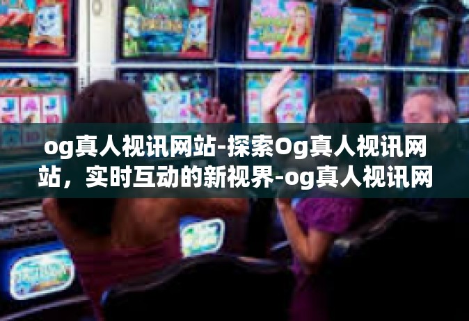 og真人视讯网站-探索Og真人视讯网站，实时互动的新视界-og真人视讯网站