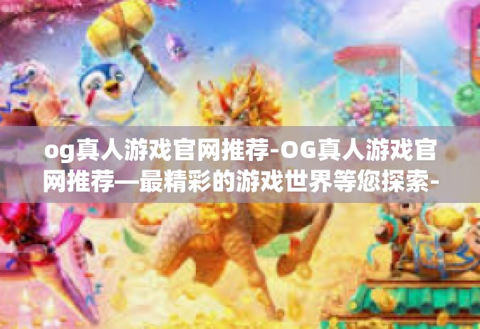 og真人游戏官网推荐-OG真人游戏官网推荐—最精彩的游戏世界等您探索-og真人游戏官网推荐