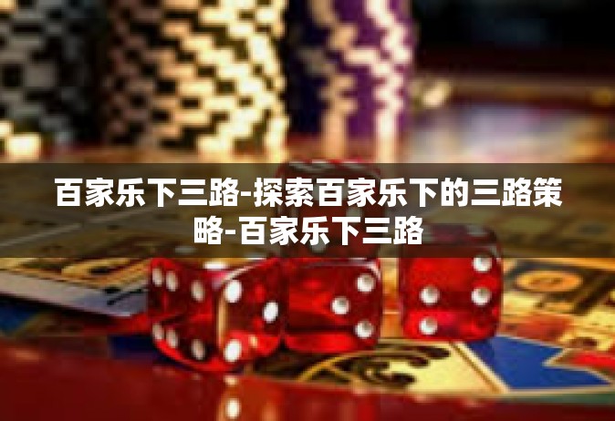 百家乐下三路-探索百家乐下的三路策略-百家乐下三路