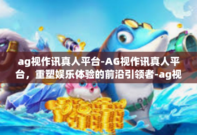 ag视作讯真人平台-AG视作讯真人平台，重塑娱乐体验的前沿引领者-ag视作讯真人平台