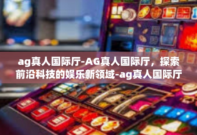 ag真人国际厅-AG真人国际厅，探索前沿科技的娱乐新领域-ag真人国际厅