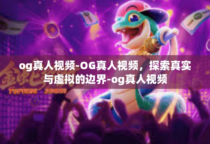 og真人视频-OG真人视频，探索真实与虚拟的边界-og真人视频