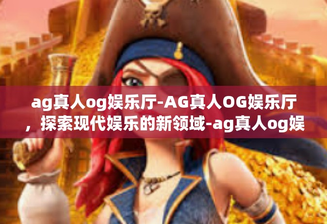 ag真人og娱乐厅-AG真人OG娱乐厅，探索现代娱乐的新领域-ag真人og娱乐厅