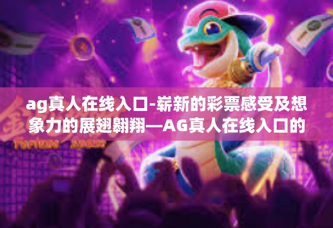 ag真人在线入口-崭新的彩票感受及想象力的展翅翱翔—AG真人在线入口的创新探索之路-ag真人在线入口