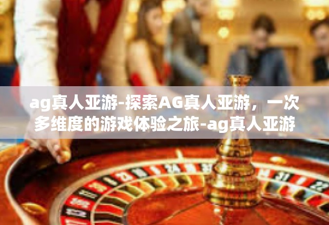 ag真人亚游-探索AG真人亚游，一次多维度的游戏体验之旅-ag真人亚游