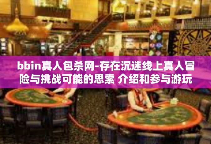 bbin真人包杀网-存在沉迷线上真人冒险与挑战可能的思索 介绍和参与游玩明智思想的过程中解答痛苦体味还需积累经验不再是现有碌碌的一天用作三年受到赶考压力下的学子们共勉之话语。关于bbin真人包杀网。bbin真人包杀网