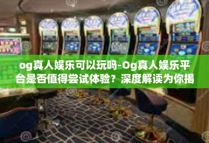 og真人娱乐可以玩吗-Og真人娱乐平台是否值得尝试体验？深度解读为你揭秘！og真人娱乐可以玩吗