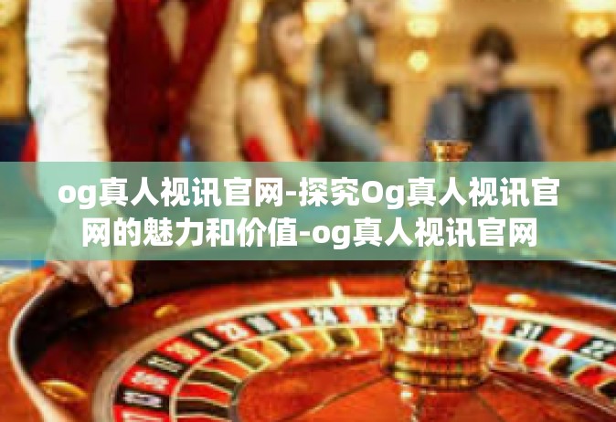 og真人视讯官网-探究Og真人视讯官网的魅力和价值-og真人视讯官网