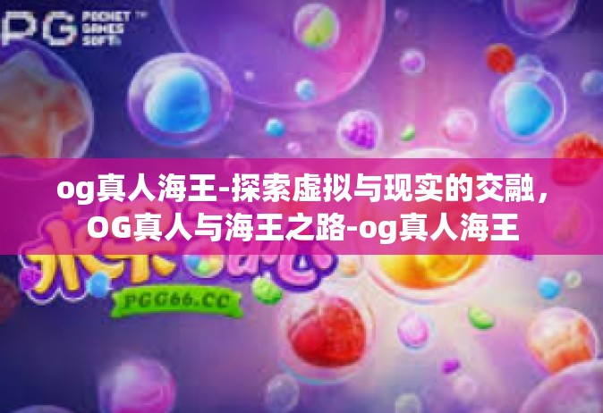 og真人海王-探索虚拟与现实的交融，OG真人与海王之路-og真人海王