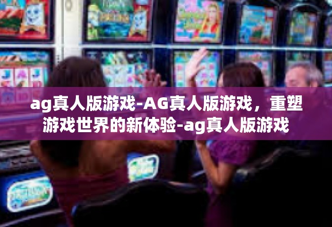 ag真人版游戏-AG真人版游戏，重塑游戏世界的新体验-ag真人版游戏