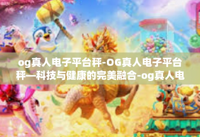 og真人电子平台秤-OG真人电子平台秤—科技与健康的完美融合-og真人电子平台秤