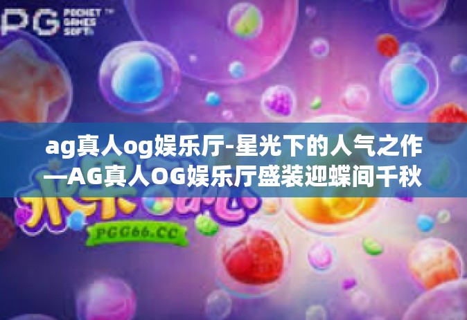 ag真人og娱乐厅-星光下的人气之作—AG真人OG娱乐厅盛装迎蝶间千秋韵味之旅-ag真人og娱乐厅