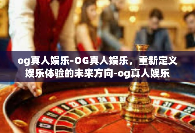 og真人娱乐-OG真人娱乐，重新定义娱乐体验的未来方向-og真人娱乐