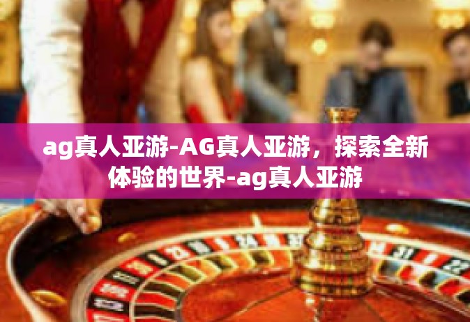 ag真人亚游-AG真人亚游，探索全新体验的世界-ag真人亚游
