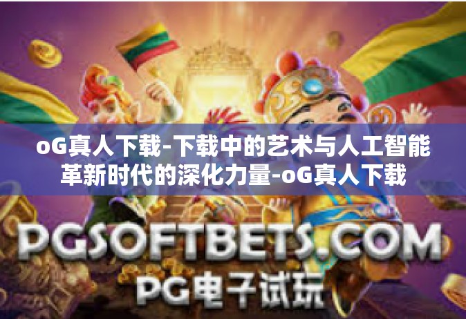oG真人下载-下载中的艺术与人工智能革新时代的深化力量-oG真人下载