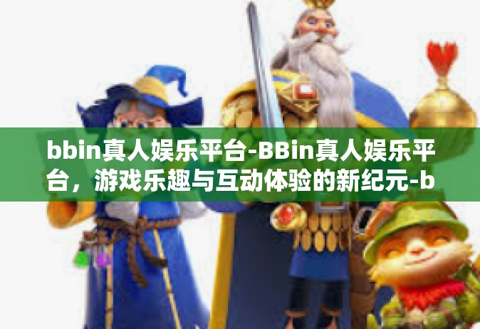 bbin真人娱乐平台-BBin真人娱乐平台，游戏乐趣与互动体验的新纪元-bbin真人娱乐平台