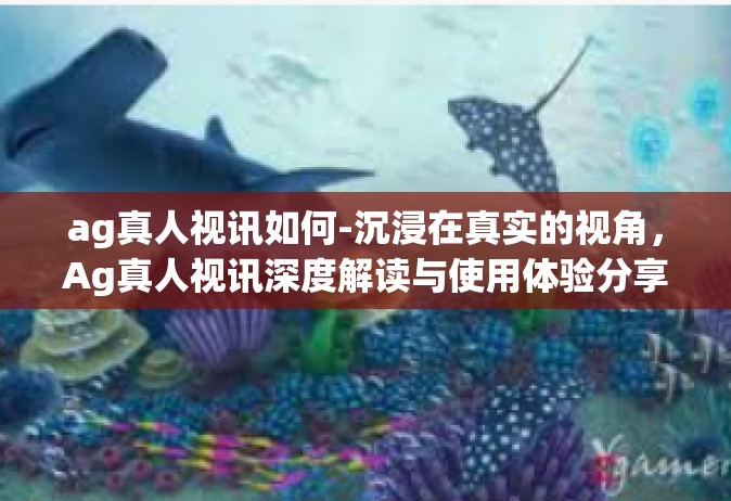 ag真人视讯如何-沉浸在真实的视角，Ag真人视讯深度解读与使用体验分享-ag真人视讯如何
