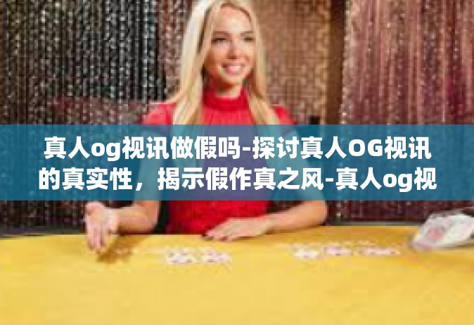 真人og视讯做假吗-探讨真人OG视讯的真实性，揭示假作真之风-真人og视讯做假吗