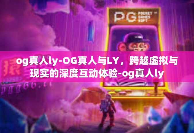 og真人ly-OG真人与LY，跨越虚拟与现实的深度互动体验-og真人ly