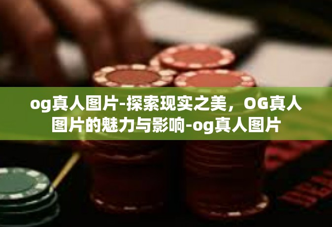 og真人图片-探索现实之美，OG真人图片的魅力与影响-og真人图片