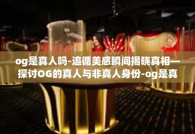 og是真人吗-追循美感瞬间揭晓真相—探讨OG的真人与非真人身份-og是真人吗