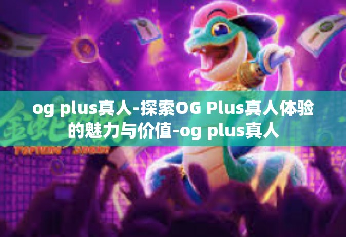 og plus真人-探索OG Plus真人体验的魅力与价值-og plus真人