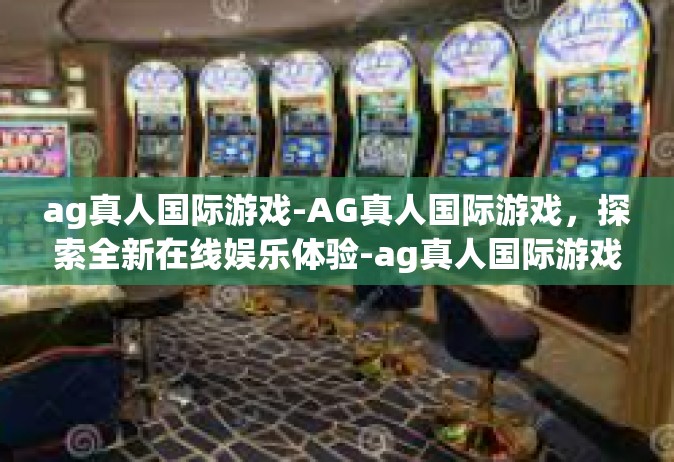 ag真人国际游戏-AG真人国际游戏，探索全新在线娱乐体验-ag真人国际游戏