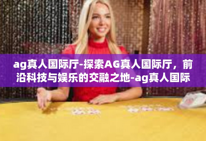 ag真人国际厅-探索AG真人国际厅，前沿科技与娱乐的交融之地-ag真人国际厅
