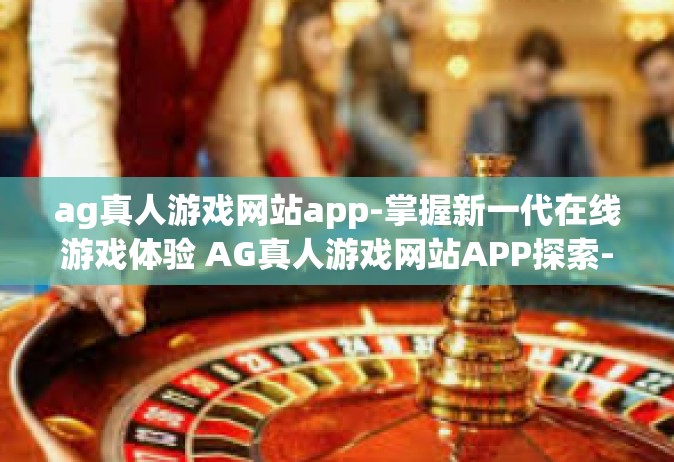 ag真人游戏网站app-掌握新一代在线游戏体验 AG真人游戏网站APP探索-ag真人游戏网站app