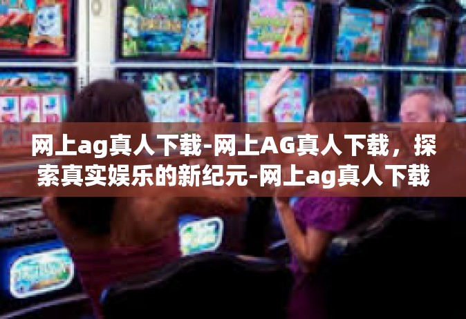 网上ag真人下载-网上AG真人下载，探索真实娱乐的新纪元-网上ag真人下载