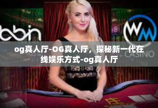og真人厅-OG真人厅，探秘新一代在线娱乐方式-og真人厅