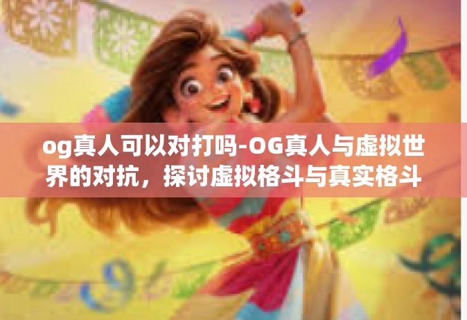 og真人可以对打吗-OG真人与虚拟世界的对抗，探讨虚拟格斗与真实格斗的交融与落差。og真人可以对打吗
