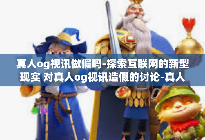 真人og视讯做假吗-探索互联网的新型现实 对真人og视讯造假的讨论-真人og视讯做假吗