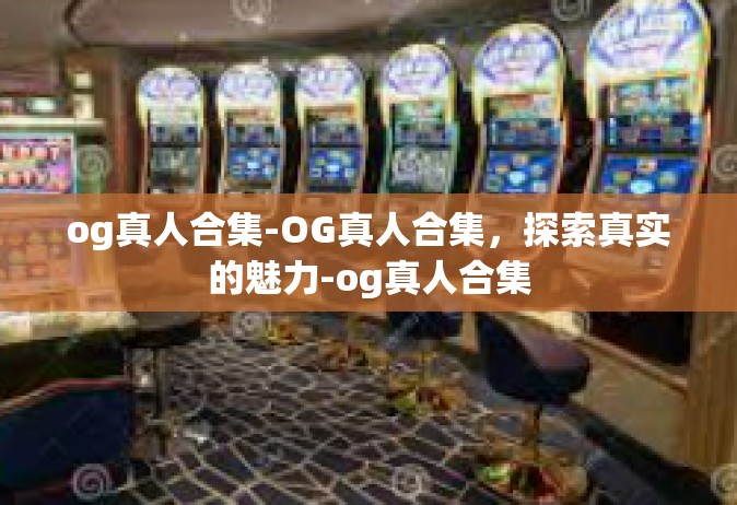og真人合集-OG真人合集，探索真实的魅力-og真人合集