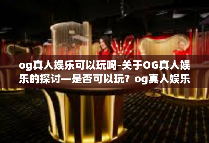 og真人娱乐可以玩吗-关于OG真人娱乐的探讨—是否可以玩？og真人娱乐可以玩吗